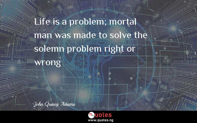 Life is a problem; mortal man was made to solve the solemn problem right or wrong