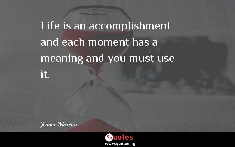 Life is an accomplishment and each moment has a meaning and you must use it.