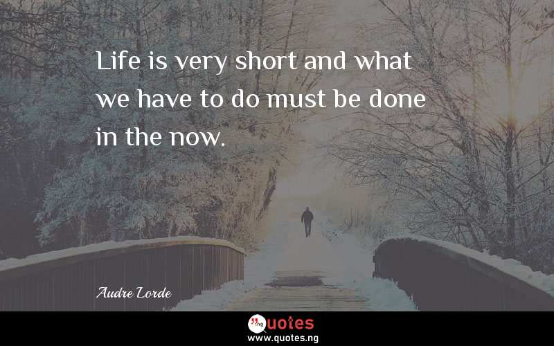Life is very short and what we have to do must be done in the now.