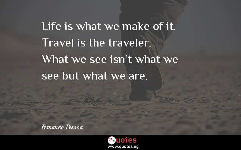 Life is what we make of it. Travel is the traveler. What we see isn't what we see but what we are.