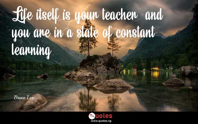 Life itself is your teacher, and you are in a state of constant learning. - Bruce Lee  Quotes