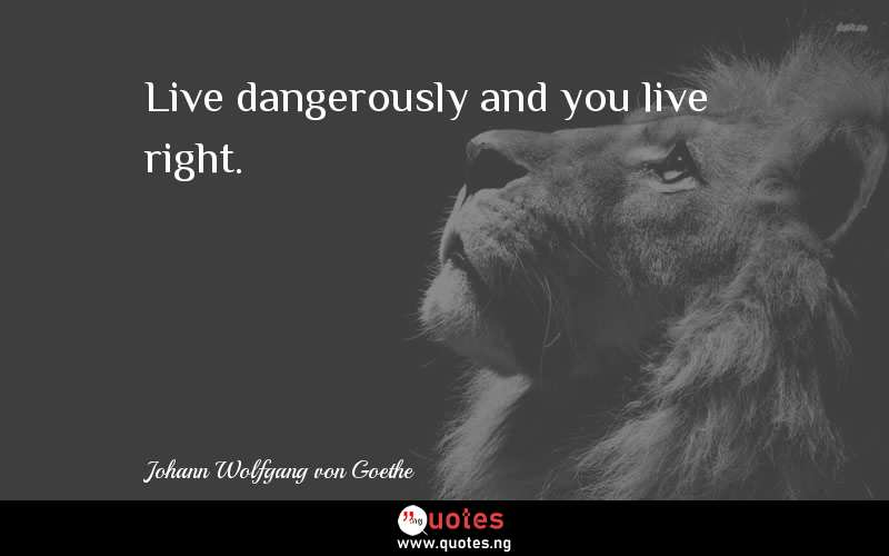 Live dangerously and you live right.
