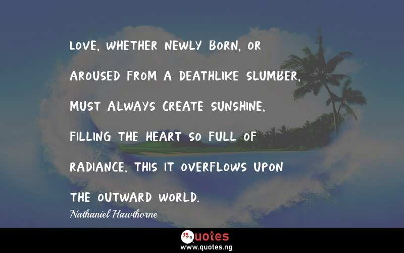Love, whether newly born, or aroused from a deathlike slumber, must always create sunshine, filling the heart so full of radiance, this it overflows upon the outward world.