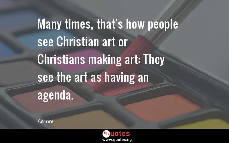 Many times, that's how people see Christian art or Christians making art: They see the art as having an agenda.