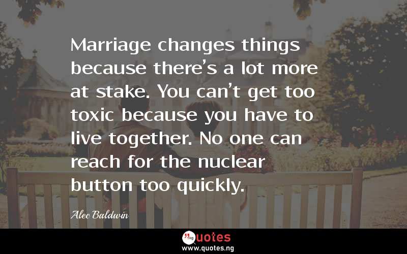 Marriage changes things because there's a lot more at stake. You can't get too toxic because you have to live together. No one can reach for the nuclear button too quickly.