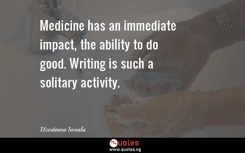 Medicine has an immediate impact, the ability to do good. Writing is such a solitary activity.