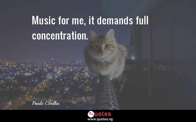 Music for me, it demands full concentration.