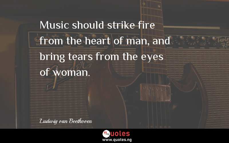 Music should strike fire from the heart of man, and bring tears from the eyes of woman.