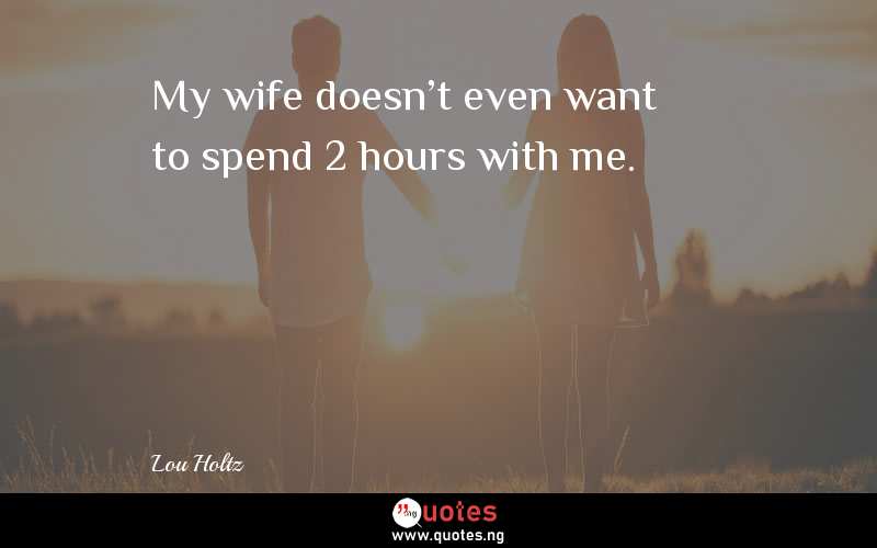 My wife doesn't even want to spend 2 hours with me.