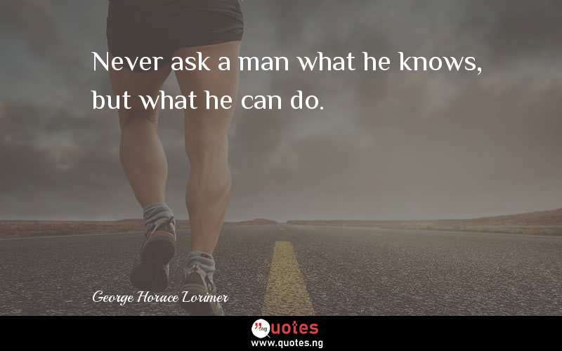 Never ask a man what he knows, but what he can do.