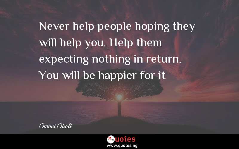 Never help people hoping they will help you. Help them expecting nothing in return. You will be happier for it