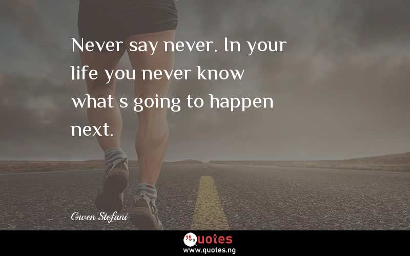 Never say never. In your life you never know what’s going to happen next.
