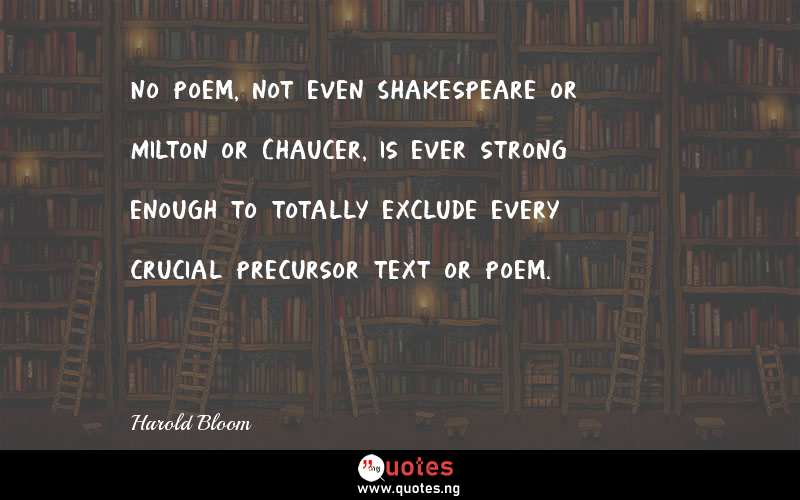 No poem, not even Shakespeare or Milton or Chaucer, is ever strong enough to totally exclude every crucial precursor text or poem.