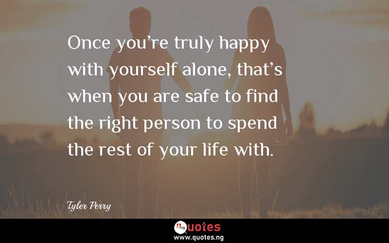 Once you're truly happy with yourself alone, that's when you are safe to find the right person to spend the rest of your life with.