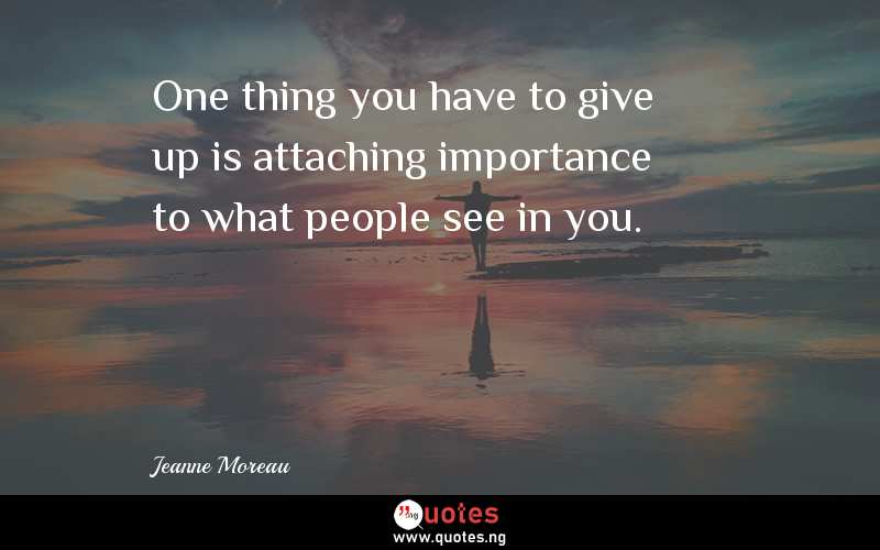 One thing you have to give up is attaching importance to what people see in you.