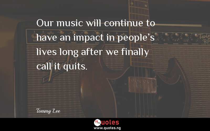 Our music will continue to have an impact in people's lives long after we finally call it quits.