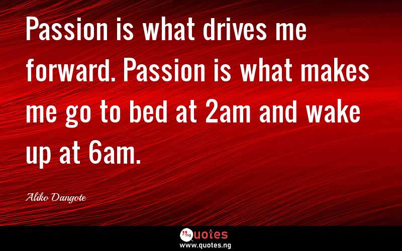Passion is what drives me forward. Passion is what makes me go to bed at 2am and wake up at 6am. - Aliko Dangote  Quotes