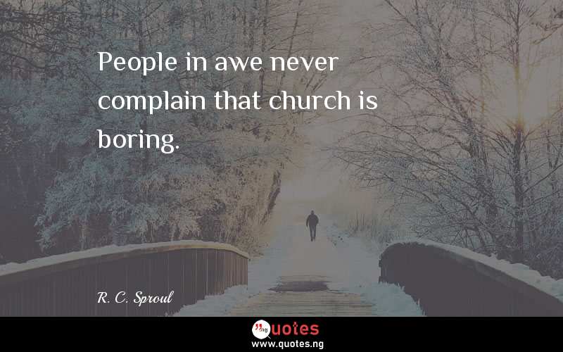People in awe never complain that church is boring.