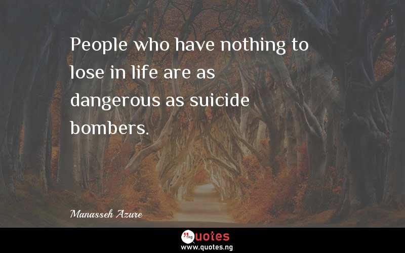 People who have nothing to lose in life are as dangerous as suicide bombers.