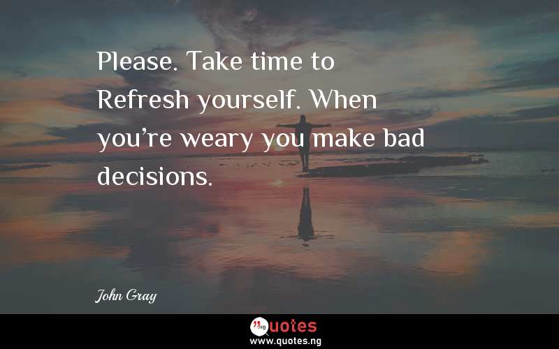 Please. Take time to Refresh yourself. When you're weary you make bad decisions.