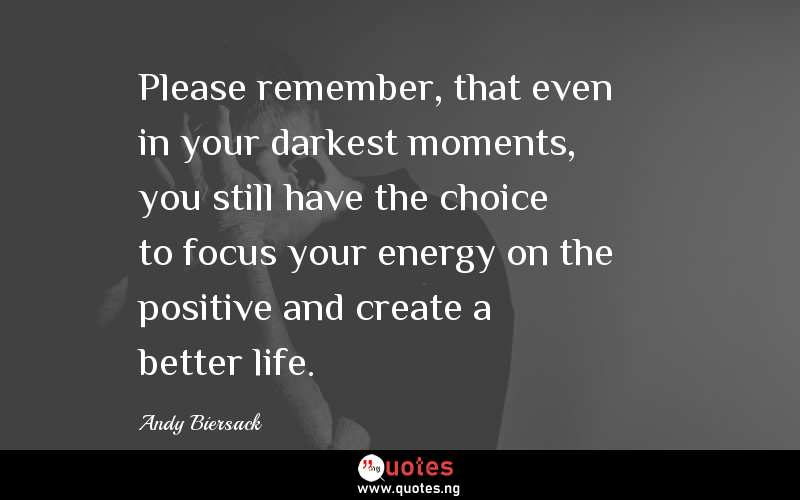 Please remember, that even in your darkest moments, you still have the choice to focus your energy on the positive and create a better life.