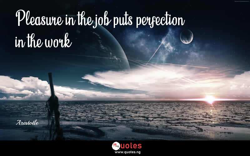 Pleasure in the job puts perfection in the work. - Aristotle  Quotes