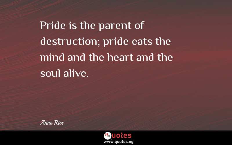 Pride is the parent of destruction; pride eats the mind and the heart and the soul alive.