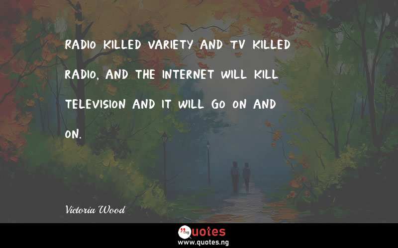 Radio killed variety and TV killed radio, and the internet will kill television and it will go on and on.