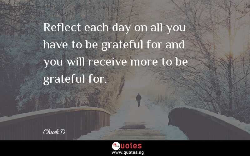 Reflect each day on all you have to be grateful for and you will receive more to be grateful for.