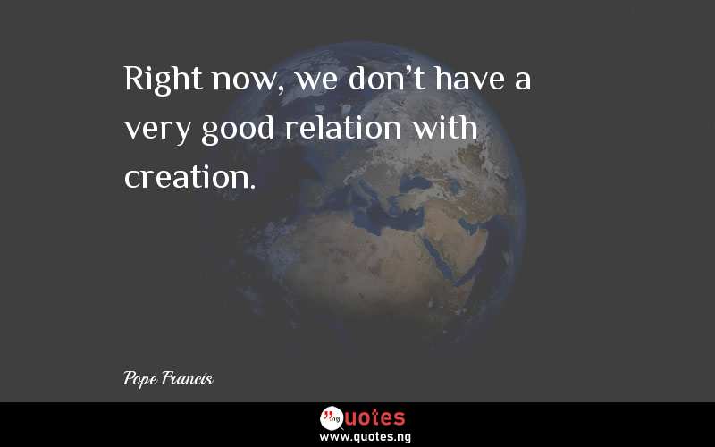 Right now, we don't have a very good relation with creation.