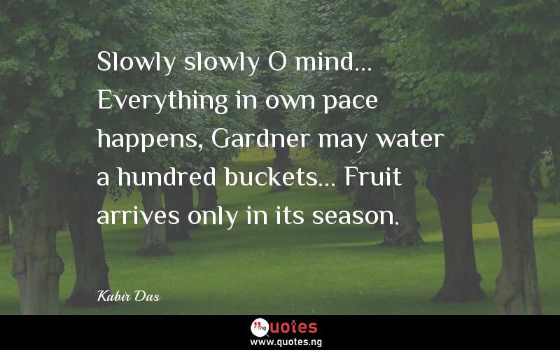 Slowly slowly O mind... Everything in own pace happens, Gardner may water a hundred buckets... Fruit arrives only in its season.