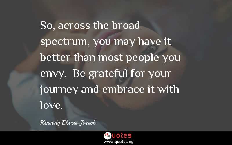 So, across the broad spectrum, you may have it better than most people you envy.  Be grateful for your journey and embrace it with love.