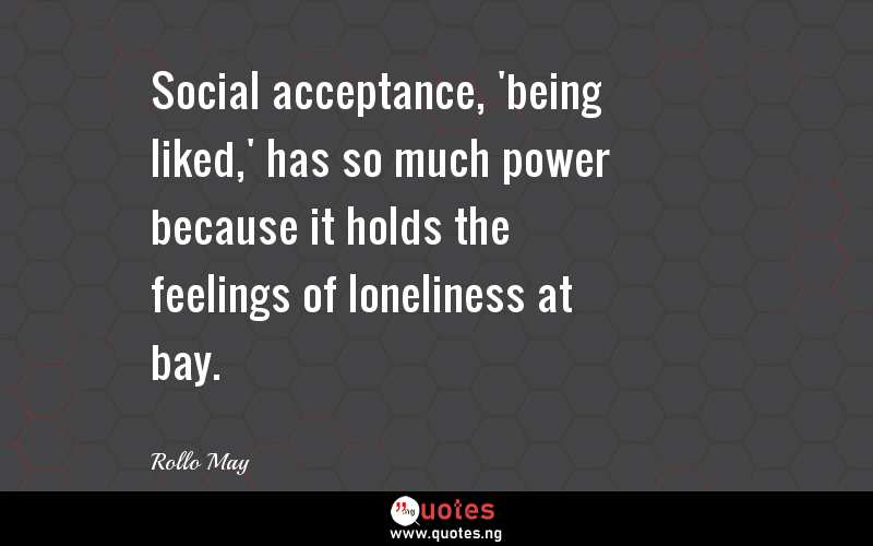 Social acceptance, 'being liked,' has so much power because it holds the feelings of loneliness at bay.