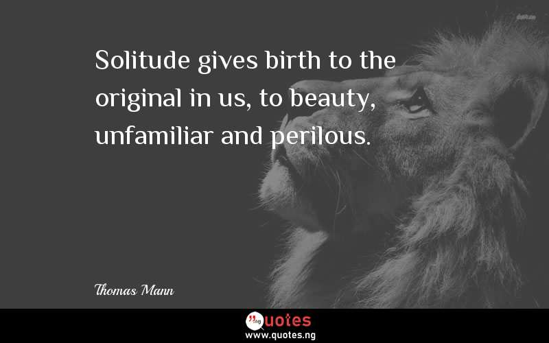 Solitude gives birth to the original in us, to beauty, unfamiliar and perilous.