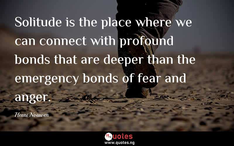 Solitude is the place where we can connect with profound bonds that are deeper than the emergency bonds of fear and anger. 