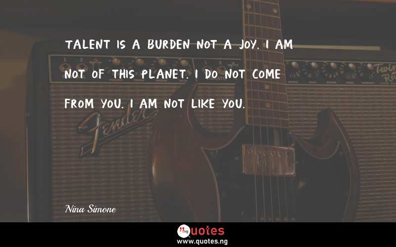 Talent is a burden not a joy. I am not of this planet. I do not come from you. I am not like you.