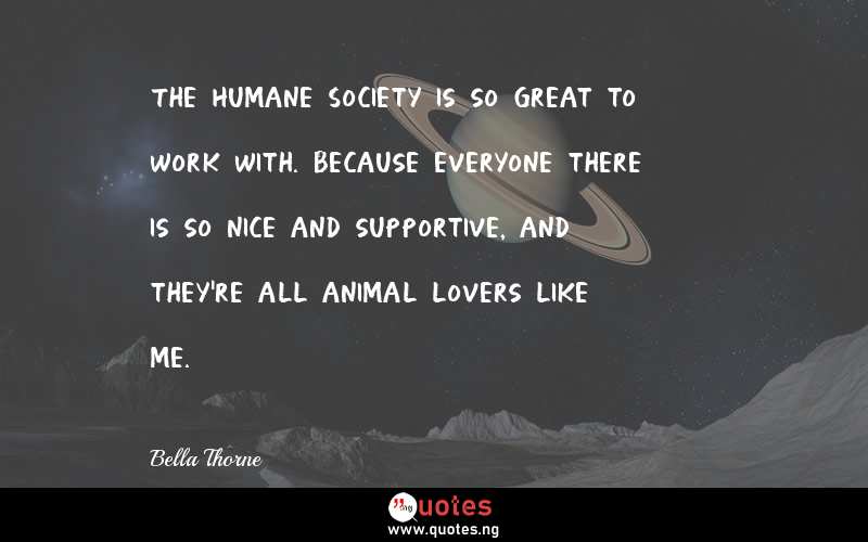 The Humane Society is so great to work with. Because everyone there is so nice and supportive, and they're all animal lovers like me.