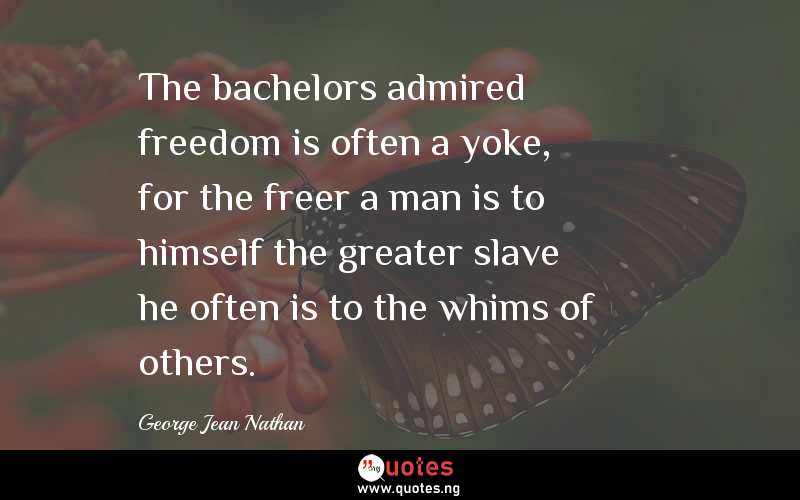 The bachelors admired freedom is often a yoke, for the freer a man is to himself the greater slave he often is to the whims of others.