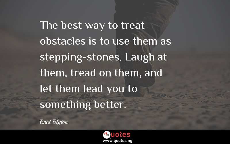 The best way to treat obstacles is to use them as stepping-stones. Laugh at them, tread on them, and let them lead you to something better.