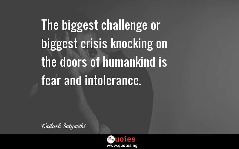 The biggest challenge or biggest crisis knocking on the doors of humankind is fear and intolerance.