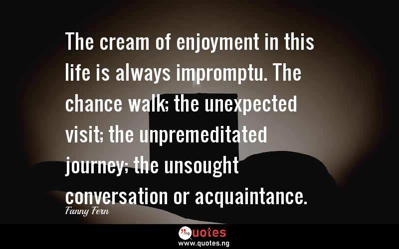 The cream of enjoyment in this life is always impromptu. The chance walk; the unexpected visit; the unpremeditated journey; the unsought conversation or acquaintance.