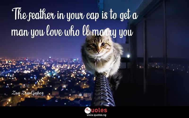 The feather in your cap is to get a man you love who'll marry you. - Zsa Zsa Gabor  Quotes