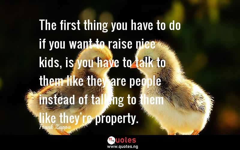 The first thing you have to do if you want to raise nice kids, is you have to talk to them like they are people instead of talking to them like they're property.
