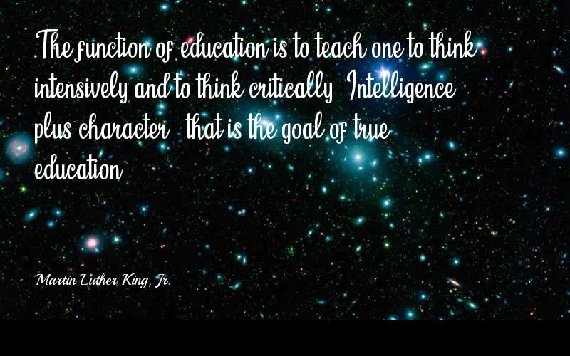 The function of education is to teach one to think intensively and to think critically. Intelligence plus character – that is the goal of true education. - Martin Luther King, Jr.  Quotes