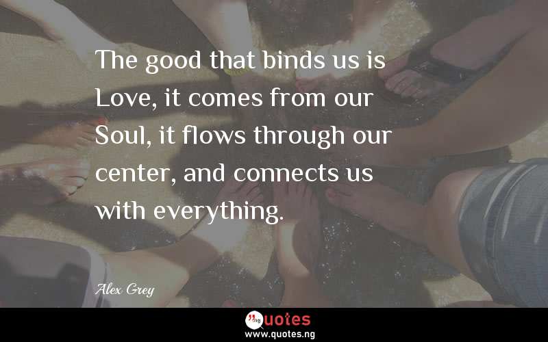 The good that binds us is Love, it comes from our Soul, it flows through our center, and connects us with everything.