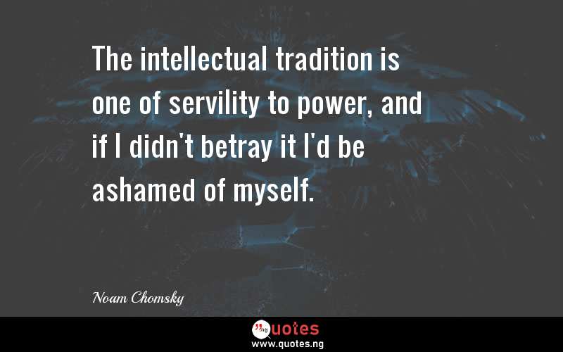 The intellectual tradition is one of servility to power, and if I didn't betray it I'd be ashamed of myself.