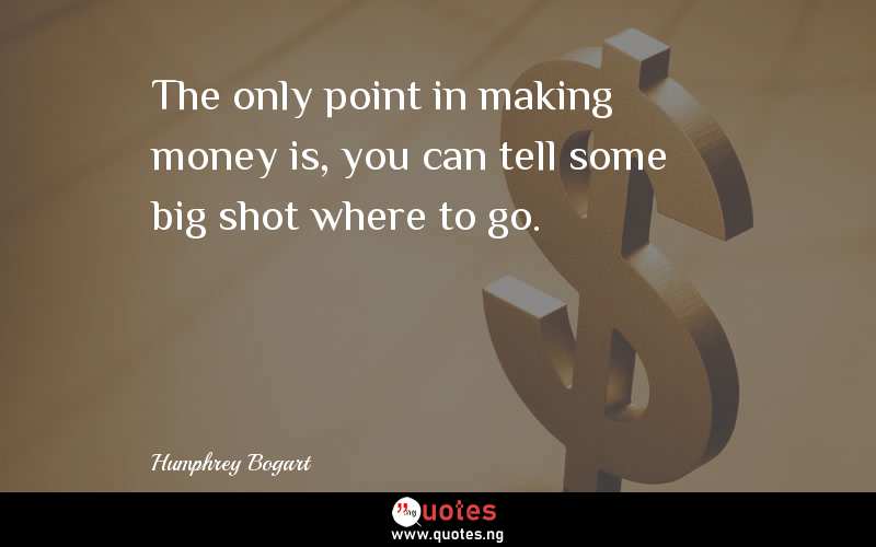 The only point in making money is, you can tell some big shot where to go.