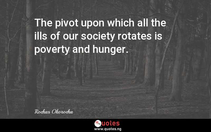 The pivot upon which all the ills of our society rotates is poverty and hunger.