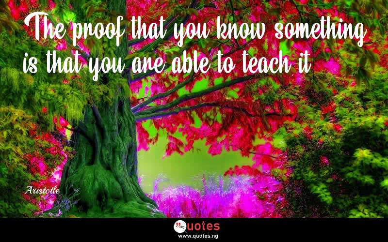 The proof that you know something is that you are able to teach it. - Aristotle  Quotes