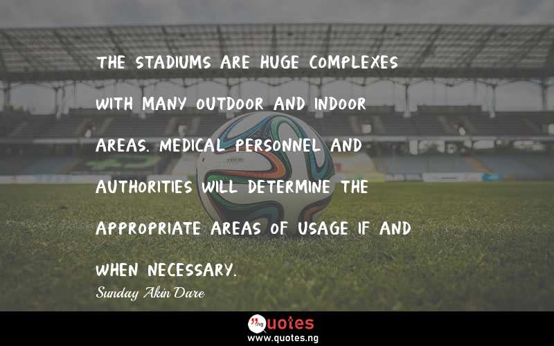 The stadiums are huge complexes with many outdoor and indoor areas. Medical personnel and authorities will determine the appropriate areas of usage if and when necessary. - Sunday Akin Dare  Quotes